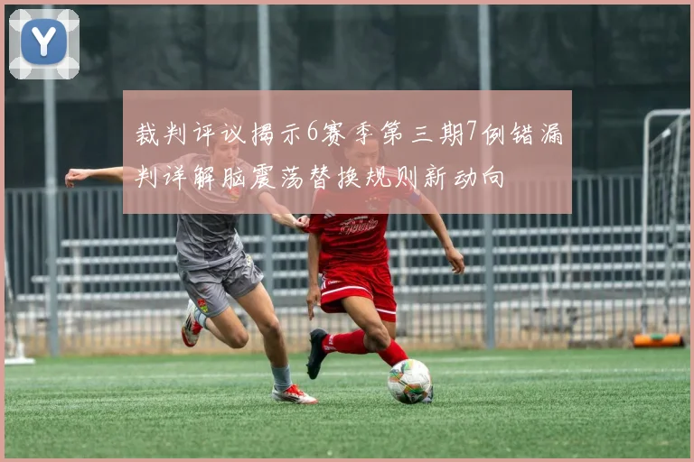 裁判评议揭示6赛季第三期7例错漏判详解脑震荡替换规则新动向