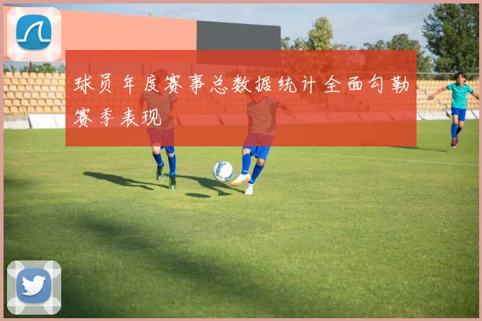 球员年度赛事总数据统计全面勾勒赛季表现
