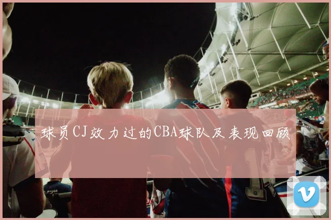 球员CJ效力过的CBA球队及表现回顾